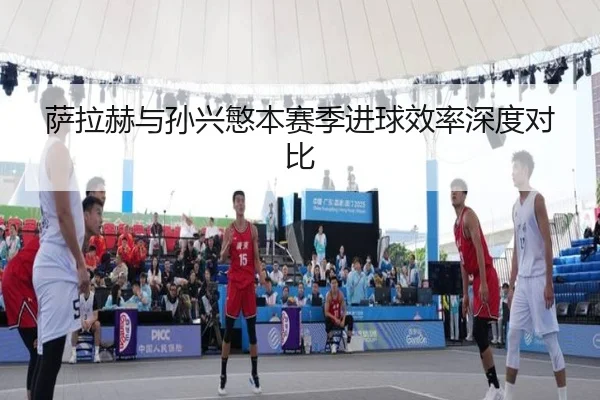 萨拉赫与孙兴慜本赛季进球效率深度对比