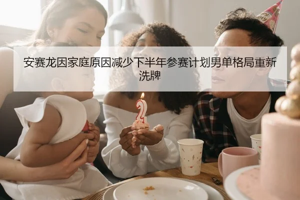 安赛龙因家庭原因减少下半年参赛计划男单格局重新洗牌