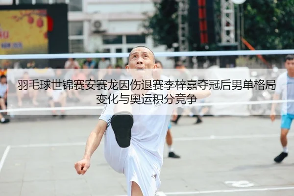 羽毛球世锦赛安赛龙因伤退赛李梓嘉夺冠后男单格局变化与奥运积分竞争