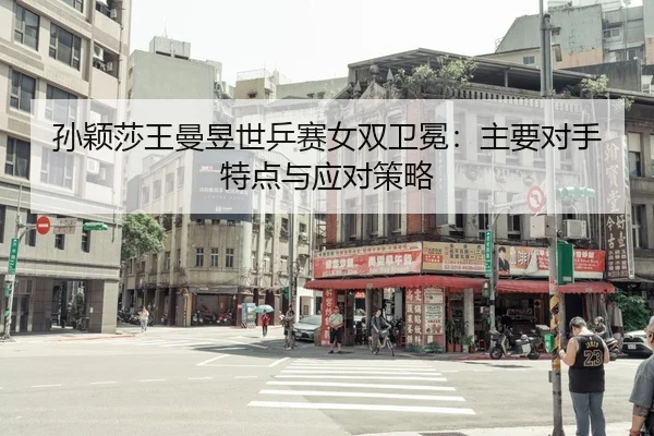 孙颖莎王曼昱世乒赛女双卫冕：主要对手特点与应对策略